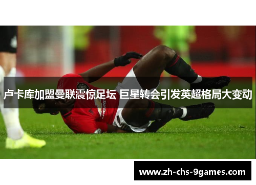 卢卡库加盟曼联震惊足坛 巨星转会引发英超格局大变动