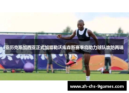 亚历克斯加西亚正式加盟勒沃库森新赛季将助力球队攻防两端