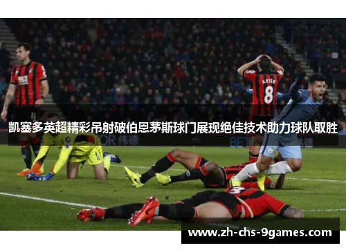 凯塞多英超精彩吊射破伯恩茅斯球门展现绝佳技术助力球队取胜 凯塞多英超精彩吊射破伯恩茅斯球门展现绝佳技术助力球队取胜