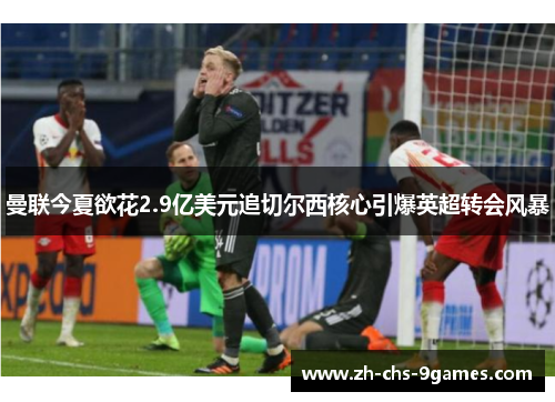 曼联今夏欲花2.9亿美元追切尔西核心引爆英超转会风暴